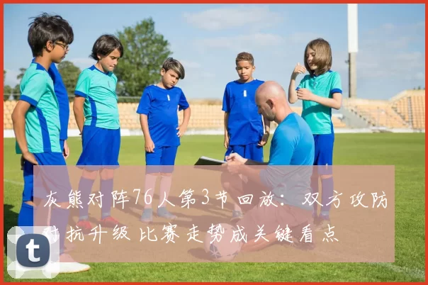 灰熊对阵76人第3节回放：双方攻防对抗升级 比赛走势成关键看点