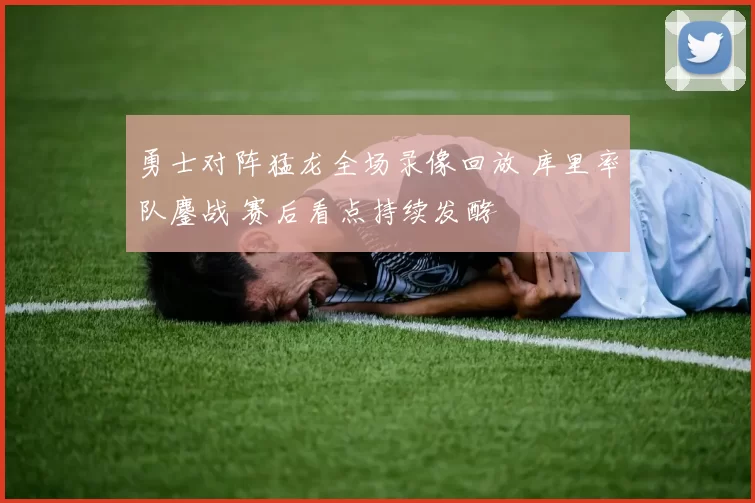 勇士对阵猛龙全场录像回放 库里率队鏖战 赛后看点持续发酵