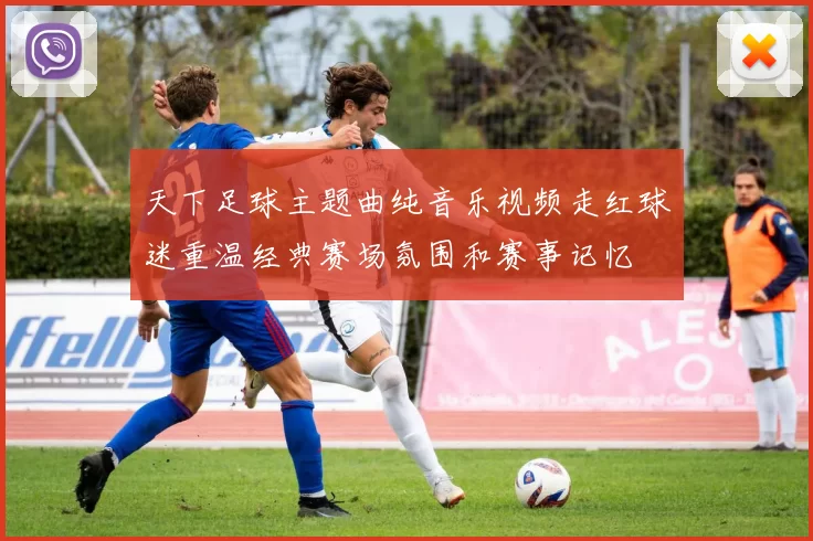 天下足球主题曲纯音乐视频走红球迷重温经典赛场氛围和赛事记忆