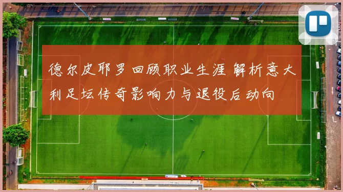 德尔皮耶罗回顾职业生涯 解析意大利足坛传奇影响力与退役后动向
