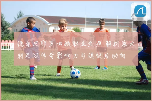 德尔皮耶罗回顾职业生涯 解析意大利足坛传奇影响力与退役后动向