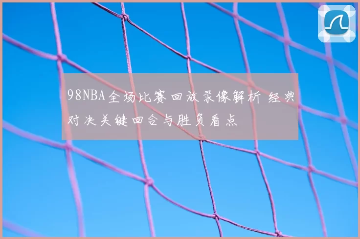 98NBA全场比赛回放录像解析 经典对决关键回合与胜负看点