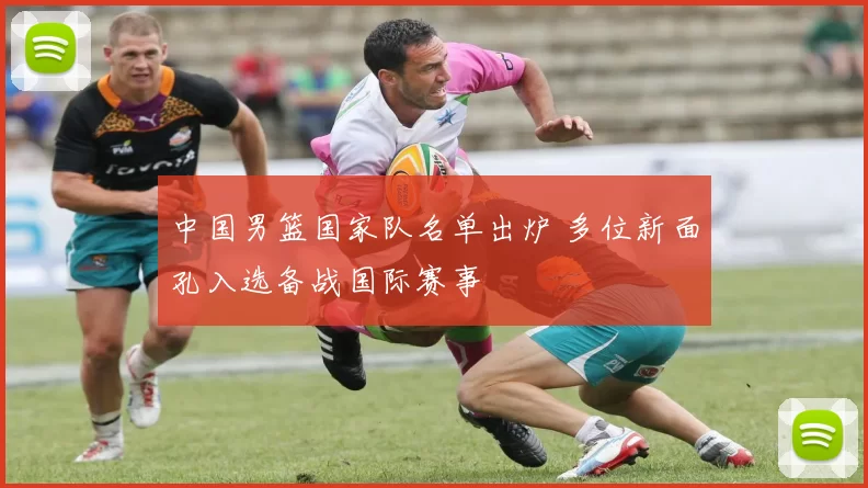 中国男篮国家队名单出炉 多位新面孔入选备战国际赛事
