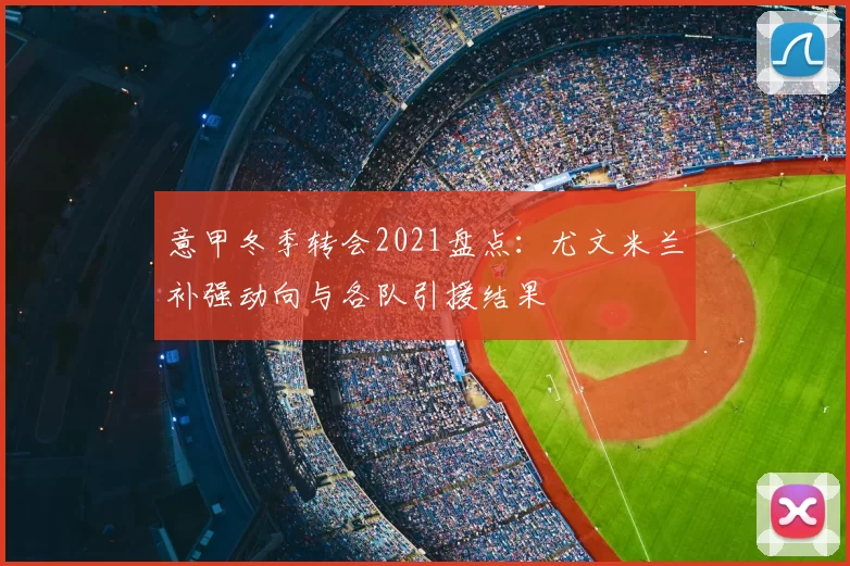 意甲冬季转会2021盘点：尤文米兰补强动向与各队引援结果