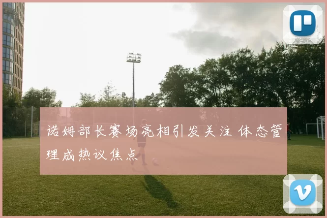 诺姆部长赛场亮相引发关注 体态管理成热议焦点