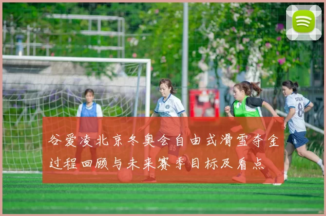 谷爱凌北京冬奥会自由式滑雪夺金过程回顾与未来赛季目标及看点