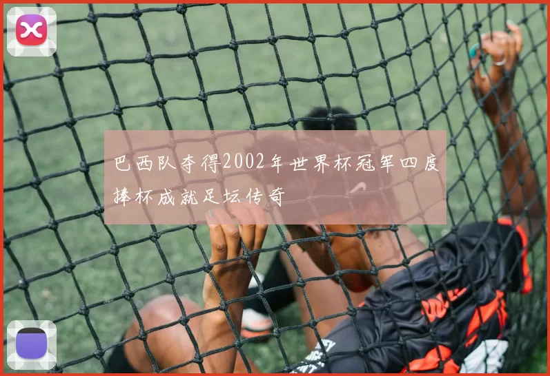 巴西队夺得2002年世界杯冠军四度捧杯成就足坛传奇