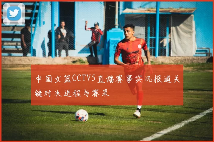 中国女篮CCTV5直播赛事实况报道关键对决进程与赛果