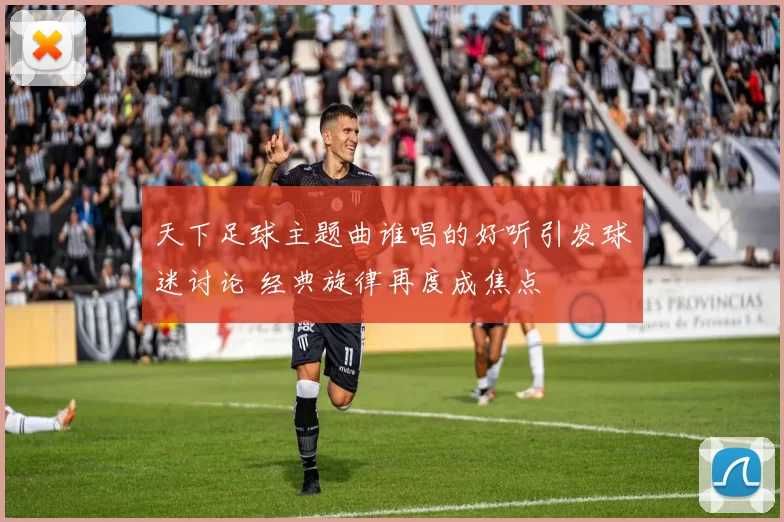 天下足球主题曲谁唱的好听引发球迷讨论 经典旋律再度成焦点