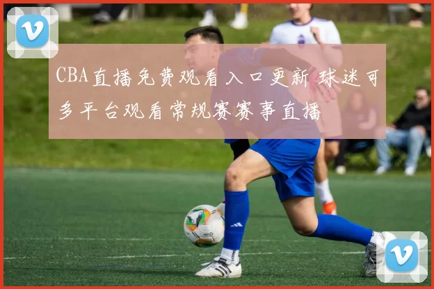 CBA直播免费观看入口更新 球迷可多平台观看常规赛赛事直播