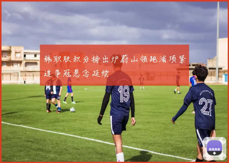 韩职联积分榜出炉蔚山领跑浦项紧追争冠悬念延续