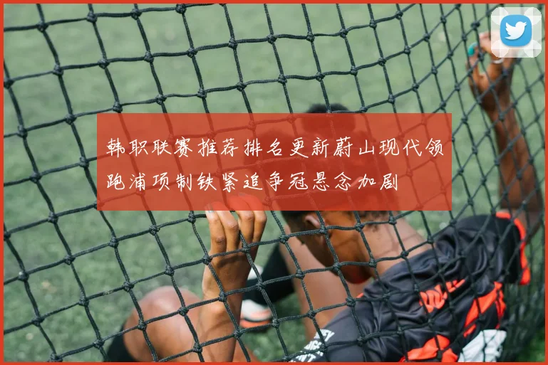 韩职联赛推荐排名更新蔚山现代领跑浦项制铁紧追争冠悬念加剧